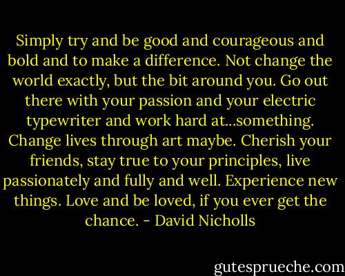 Simply try and be good and courageous and bold and to make a difference. Not change the world exactly, but the bit around you. Go out there with your passion and your electric typewriter and work hard at...something. Change lives through art maybe. Cherish your friends, stay true to your principles, live passionately and fully and well. Experience new things. Love and be loved, if you ever get the chance. - David Nicholls