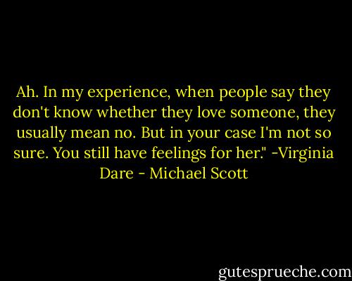 Ah. In my experience, when people say they don't know whether they love someone, they usually mean no. But in your case I'm not so sure. You still have feelings for her." -Virginia Dare - Michael Scott