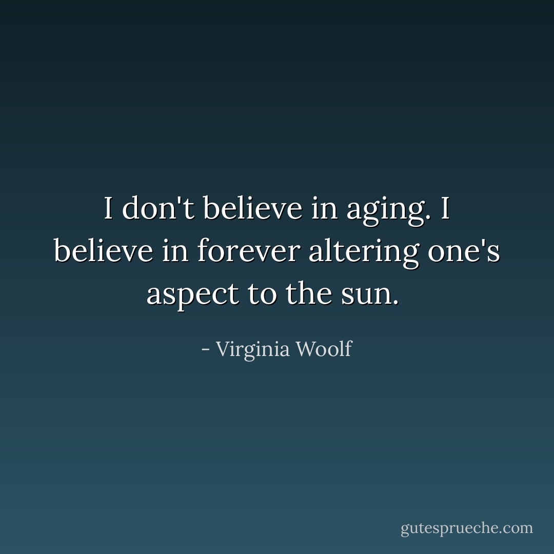 I don't believe in aging. I believe in forever altering one's aspect to the sun.  - Virginia Woolf