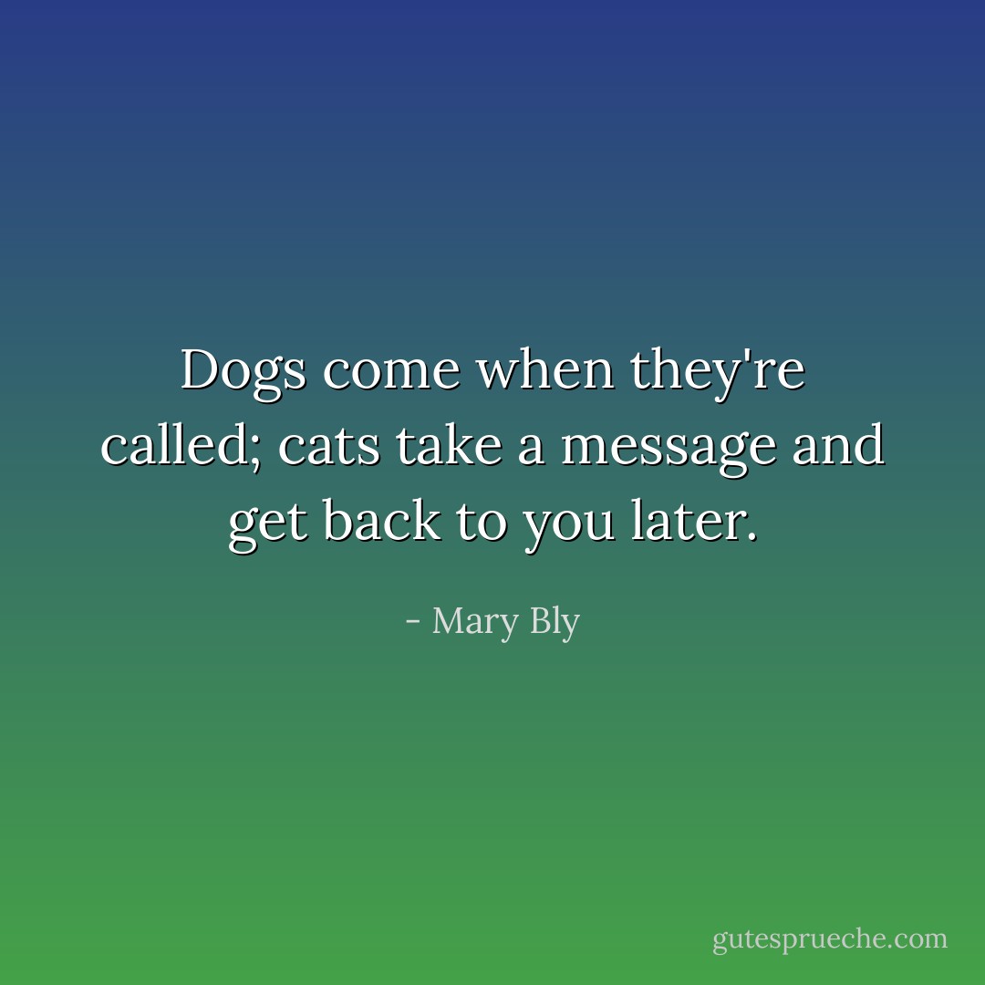Dogs come when they're called; cats take a message and get back to you later. - Mary Bly