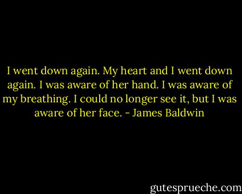 I went down again. My heart and I went down again. I was aware of her hand. I was aware of my breathing. I could no longer see it, but I was aware of her face. - James Baldwin