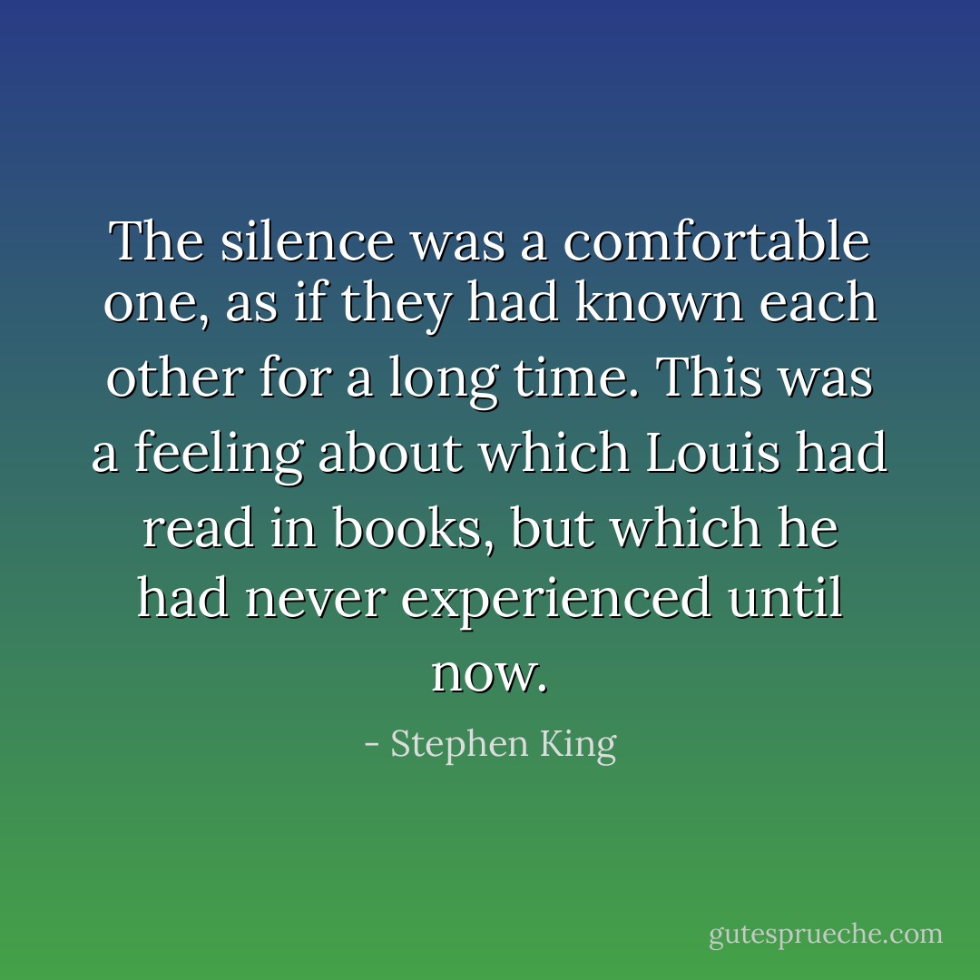 The silence was a comfortable one, as if they had known each other for a long time. This was a feeling about which Louis had read in books, but which he had never experienced until now. - Stephen King