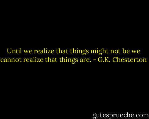 Until we realize that things might not be we cannot realize that things are. - G.K. Chesterton