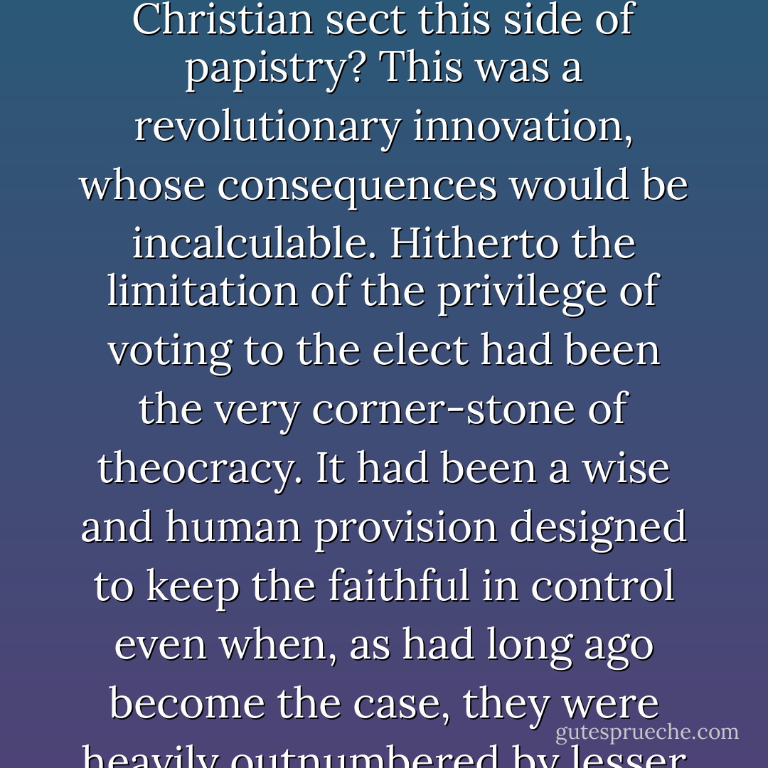 But <a href="https://www.goodreads.com/author/show/271198.Mather_s" title="Mather's" rel="nofollow noopener">Mather's</a> smile faded as he thought of what other provisions the <a href="http://en.wikipedia.org/wiki/Massachusetts_Bay_Colony#Revocation_of_charter" rel="nofollow noopener">charter</a> contained. What would the godly say when they learned that the electorate was no longer to be limited to <a href="http://en.wikipedia.org/wiki/Puritan" rel="nofollow noopener">members of the Covenant</a> but broadened to include propertied members of every Christian sect this side of papistry? This was a revolutionary innovation, whose consequences would be incalculable. Hitherto the limitation of the privilege of voting to the <a href="http://en.wikipedia.org/wiki/Predestination" rel="nofollow noopener">elect</a> had been the very corner-stone of theocracy. It had been a wise and human provision designed to keep the faithful in control even when, as had long ago become the case, they were heavily outnumbered by lesser men without the Covenant. God who had not designated the majority of men to salvation surely never intended for the damned to rule. Yet now, under the new charter, it very much looked as if they might. - Marion L. Starkey
