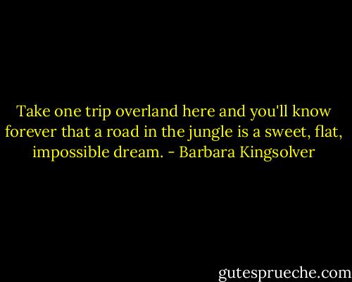 Take one trip overland here and you'll know forever that a road in the jungle is a sweet, flat, impossible dream. - Barbara Kingsolver