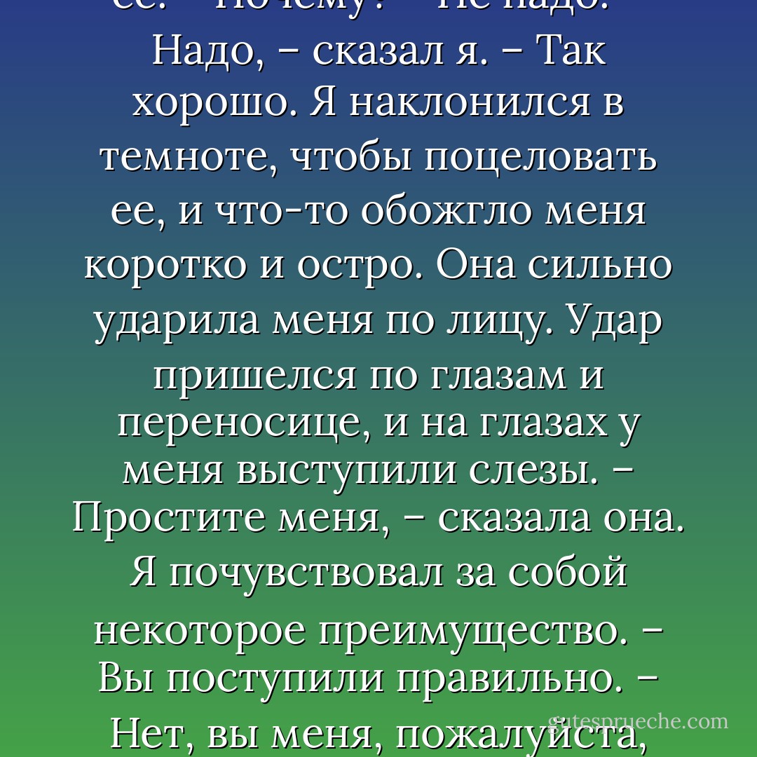 Давайте забудем про войну.<br />– Это не так просто. В таком месте трудно забыть про войну.<br />– А все-таки забудем.<br />– Хорошо.<br />Мы посмотрели друг на друга в темноте. Она мне показалась очень красивой, и я взял ее за руку. Она не отняла руки, и я потянулся и обнял ее за талию.<br />– Не надо, – сказала она. Я не отпускал ее.<br />– Почему?<br />– Не надо.<br />– Надо, – сказал я. – Так хорошо.<br />Я наклонился в темноте, чтобы поцеловать ее, и что-то обожгло меня коротко и остро. Она сильно ударила меня по лицу. Удар пришелся по глазам и переносице, и на глазах у меня выступили слезы.<br />– Простите меня, – сказала она.<br />Я почувствовал за собой некоторое преимущество.<br />– Вы поступили правильно.<br />– Нет, вы меня, пожалуйста, простите, – сказала она. – Но это так противно получилось – сестра с офицером в выходной вечер. Я не хотела сделать вам больно. Вам больно?<br />Она смотрела на меня в темноте. Я был зол и в то же время испытывал уверенность, зная все наперед, точно ходы в шахматной партии. - Ernest Hemingway