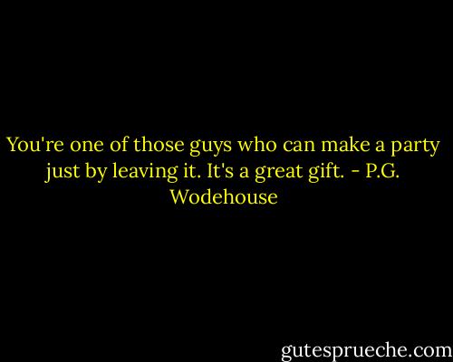 You're one of those guys who can make a party just by leaving it. It's a great gift. - P.G. Wodehouse