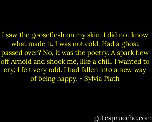 I saw the gooseflesh on my skin. I did not know what made it. I was not cold. Had a ghost passed over? No, it was the poetry. A spark flew off Arnold and shook me, like a chill. I wanted to cry; I felt very odd. I had fallen into a new way of being happy. - Sylvia Plath