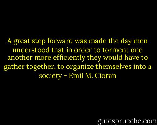 A great step forward was made the day men understood that in order to torment one another more efficiently they would have to gather together, to organize themselves into a society - Emil M. Cioran