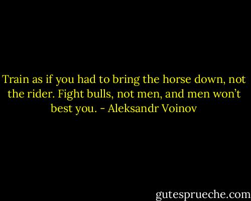 Train as if you had to bring the horse down, not the rider. Fight bulls, not men, and men won’t best you. - Aleksandr Voinov