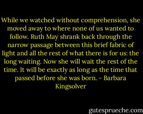 While we watched without comprehension, she moved away to where none of us wanted to follow. Ruth May shrank back through the narrow passage between this brief fabric of light and all the rest of what there is for us: the long waiting. Now she will wait the rest of the time. It will be exactly as long as the time that passed before she was born. - Barbara Kingsolver