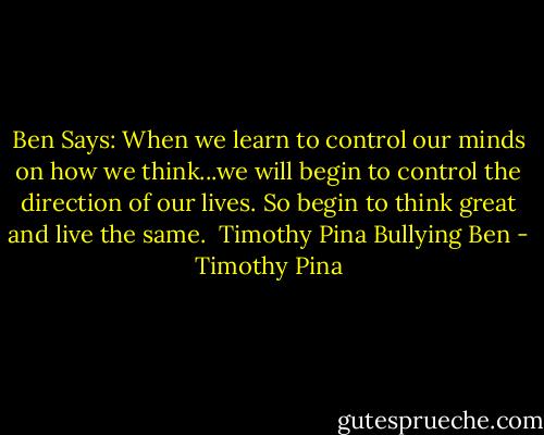 Ben Says: When we learn to control our minds on how we think...we will begin to control the direction of our lives. So begin to think great and live the same.<br /><br />Timothy Pina<br />Bullying Ben - Timothy Pina