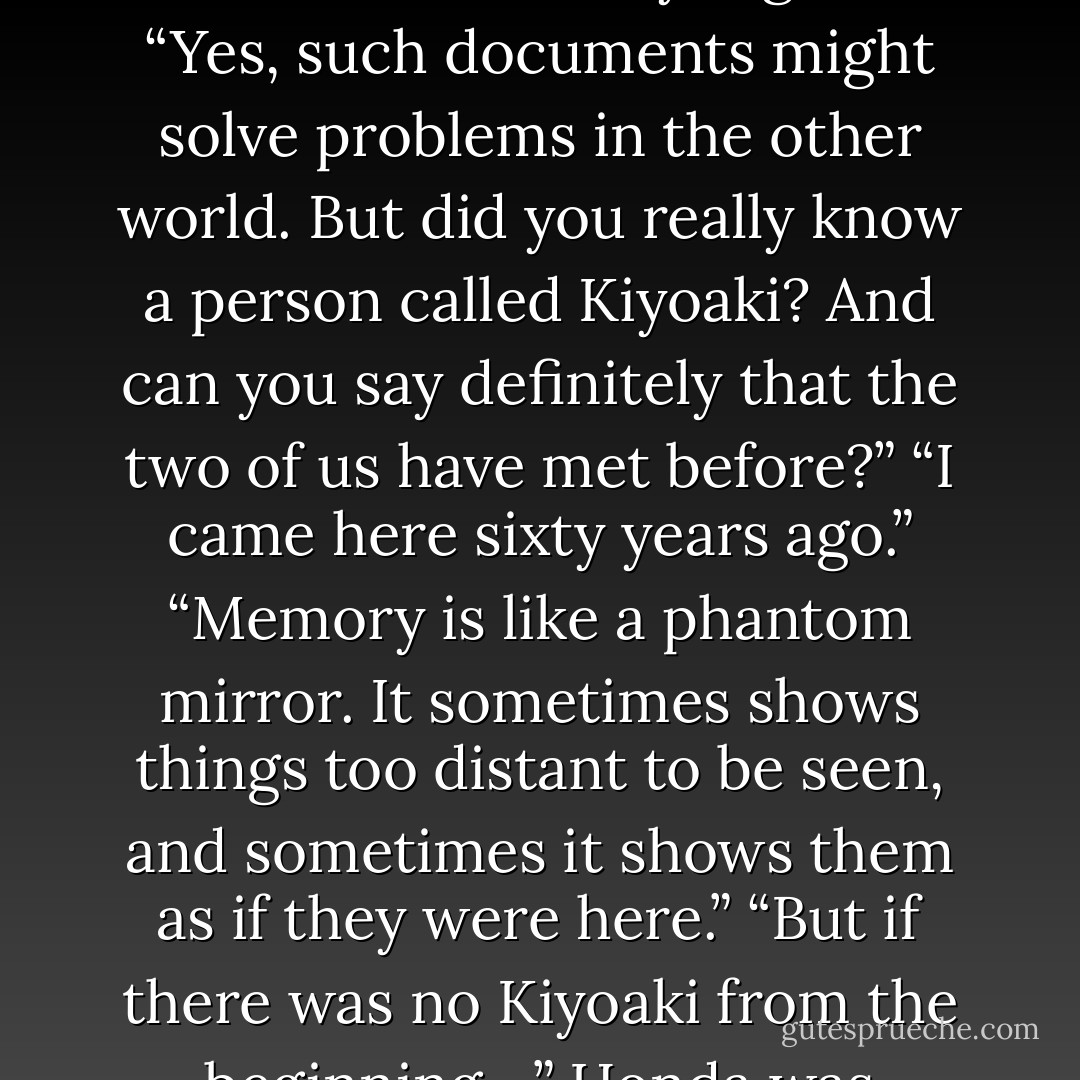 No, Mr. Honda, I have forgotten none of the blessings that were mine in the other world. But I fear I have never heard the name Kiyoaki Matsugae. Don’t you suppose, Mr. Honda, that there never was such a person? You seem convinced that there was; but don’t you suppose that there was no such person from the beginning, anywhere? I couldn’t help thinking so as I listened to you.”<br />“Why then do we know each other? And the Ayakuras and the Matsugaes must still have family registers.”<br />“Yes, such documents might solve problems in the other world. But did you really know a person called Kiyoaki? And can you say definitely that the two of us have met before?”<br />“I came here sixty years ago.”<br />“Memory is like a phantom mirror. It sometimes shows things too distant to be seen, and sometimes it shows them as if they were here.”<br />“But if there was no Kiyoaki from the beginning—” Honda was groping through a fog. His meeting here with the Abbess seemed half a dream. He spoke loudly, as if to retrieve the self that receded like traces of breath vanishing from a lacquer tray. “If there was no Kiyoaki, then there was no Isao. There was no Ying Chan, and who knows, perhaps there has been no I.”<br />For the first time there was strength in her eyes.<br />“That too is as it is in each heart. - Yukio Mishima