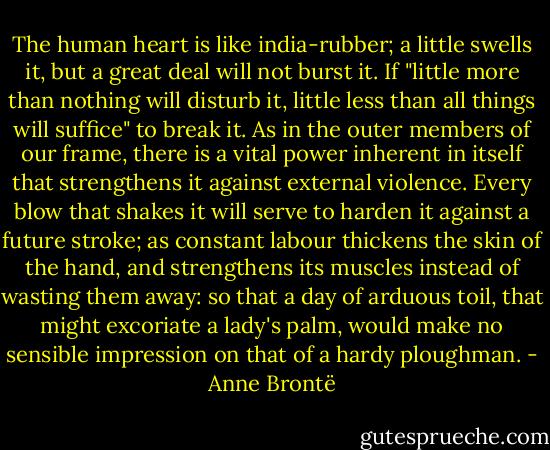 The human heart is like india-rubber; a little swells it, but a great deal will not burst it. If "little more than nothing will disturb it, little less than all things will suffice" to break it. As in the outer members of our frame, there is a vital power inherent in itself that strengthens it against external violence. Every blow that shakes it will serve to harden it against a future stroke; as constant labour thickens the skin of the hand, and strengthens its muscles instead of wasting them away: so that a day of arduous toil, that might excoriate a lady's palm, would make no sensible impression on that of a hardy ploughman. - Anne Brontë