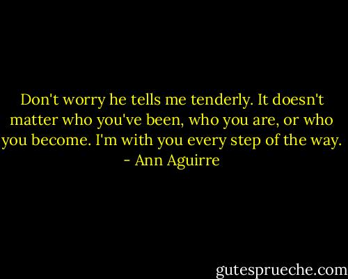 Don't worry he tells me tenderly. It doesn't matter who you've been, who you are, or who you become. I'm with you every step of the way. - Ann Aguirre