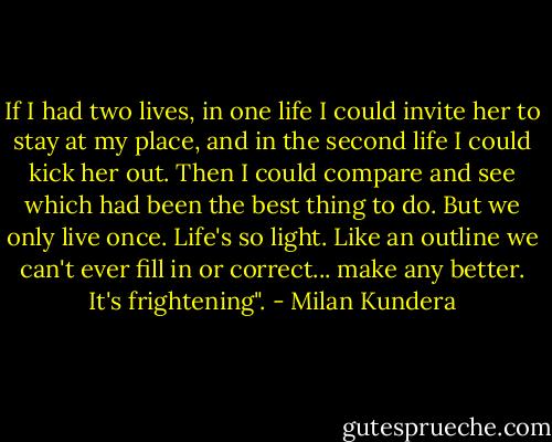 If I had two lives, in one life I could invite her to stay at my place, and in the second life I could kick her out. Then I could compare and see which had been the best thing to do. But we only live once. Life's so light. Like an outline we can't ever fill in or correct... make any better. It's frightening". - Milan Kundera