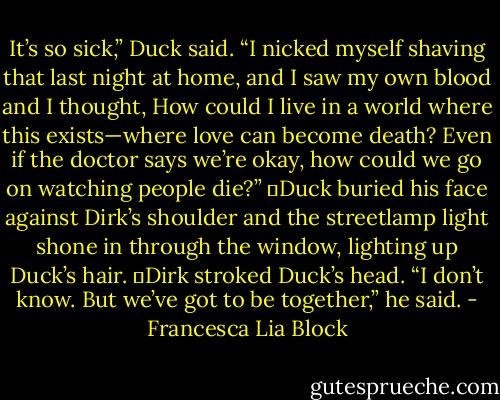 It’s so sick,” Duck said. “I nicked myself shaving that last night at home, and I saw my own blood and I thought, How could I live in a world where this exists—where love can become death? Even if the doctor says we’re okay, how could we go on watching people die?”<br />	Duck buried his face against Dirk’s shoulder and the streetlamp light shone in through the window, lighting up Duck’s hair.<br />	Dirk stroked Duck’s head. “I don’t know. But we’ve got to be together,” he said. - Francesca Lia Block