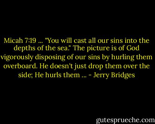 Micah 7:19 ... "You will cast all our sins into the depths of the sea." The picture is of God vigorously disposing of our sins by hurling them overboard. He doesn't just drop them over the side; He hurls them ... - Jerry Bridges