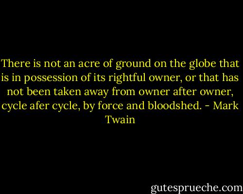 There is not an acre of ground on the globe that is in possession of its rightful owner, or that has not been taken away from owner after owner, cycle afer cycle, by force and bloodshed. - Mark Twain