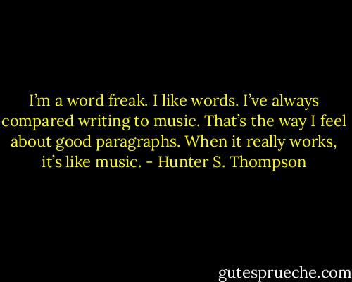 I’m a word freak. I like words. I’ve always compared writing to music. That’s the way I feel about good paragraphs. When it really works, it’s like music. - Hunter S. Thompson