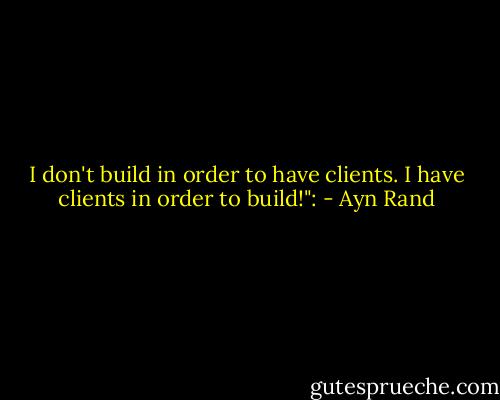 I don't build in order to have clients. I have clients in order to build!": - Ayn Rand