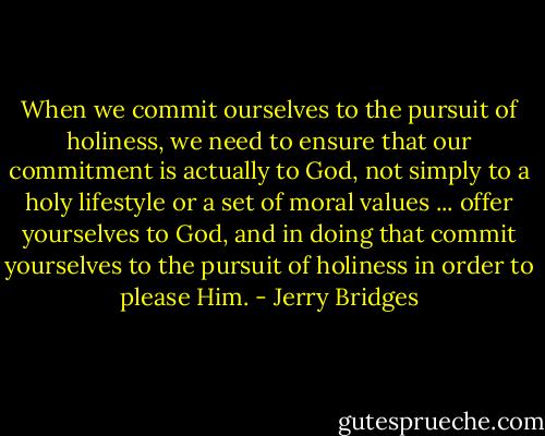 When we commit ourselves to the pursuit of holiness, we need to ensure that our commitment is actually to God, not simply to a holy lifestyle or a set of moral values ... offer yourselves to God, and in doing that commit yourselves to the pursuit of holiness in order to please Him. - Jerry Bridges