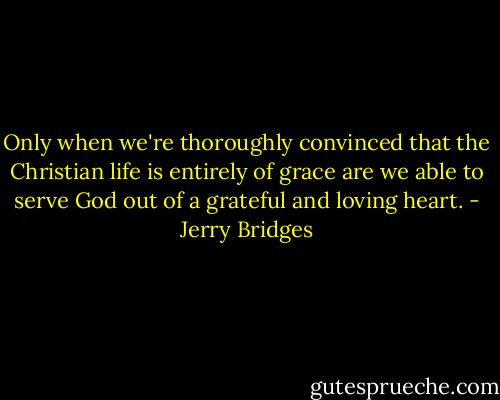 Only when we're thoroughly convinced that the Christian life is entirely of grace are we able to serve God out of a grateful and loving heart. - Jerry Bridges