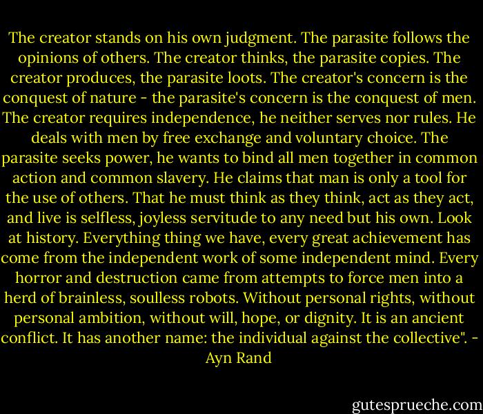 The creator stands on his own judgment. The parasite follows the opinions of others. The creator thinks, the parasite copies. The creator produces, the parasite loots. The creator's concern is the conquest of nature - the parasite's concern is the conquest of men. The creator requires independence, he neither serves nor rules. He deals with men by free exchange and voluntary choice. The parasite seeks power, he wants to bind all men together in common action and common slavery. He claims that man is only a tool for the use of others. That he must think as they think, act as they act, and live is selfless, joyless servitude to any need but his own. Look at history. Everything thing we have, every great achievement has come from the independent work of some independent mind. Every horror and destruction came from attempts to force men into a herd of brainless, soulless robots. Without personal rights, without personal ambition, without will, hope, or dignity. It is an ancient conflict. It has another name: the individual against the collective". - Ayn Rand