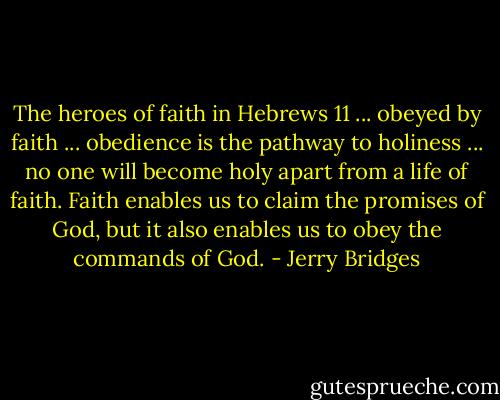 The heroes of faith in Hebrews 11 ... obeyed by faith ... obedience is the pathway to holiness ... no one will become holy apart from a life of faith. Faith enables us to claim the promises of God, but it also enables us to obey the commands of God. - Jerry Bridges
