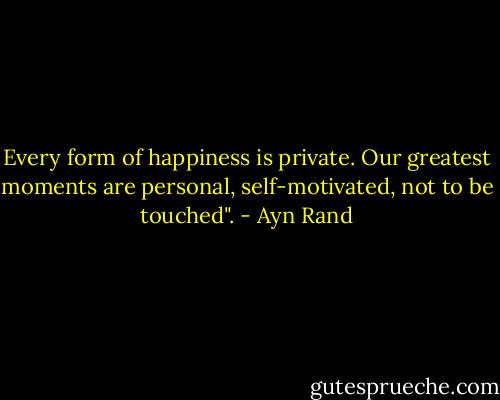 Every form of happiness is private. Our greatest moments are personal, self-motivated, not to be touched". - Ayn Rand