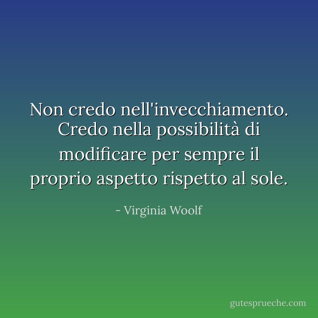 Non credo nell'invecchiamento. Credo nella possibilità di modificare per sempre il proprio aspetto rispetto al sole. - Virginia Woolf