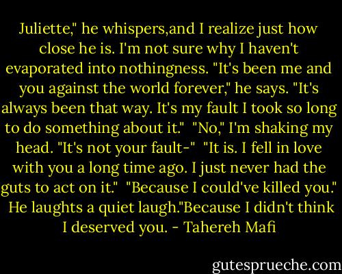 Juliette," he whispers,and I realize just how close he is. I'm not sure why I haven't evaporated into nothingness. "It's been me and you against the world forever," he says. "It's always been that way. It's my fault I took so long to do something about it."<br /><br />"No," I'm shaking my head. "It's not your fault-"<br /><br />"It is. I fell in love with you a long time ago. I just never had the guts to act on it."<br /><br />"Because I could've killed you."<br /><br />He laughts a quiet laugh."Because I didn't think I deserved you. - Tahereh Mafi