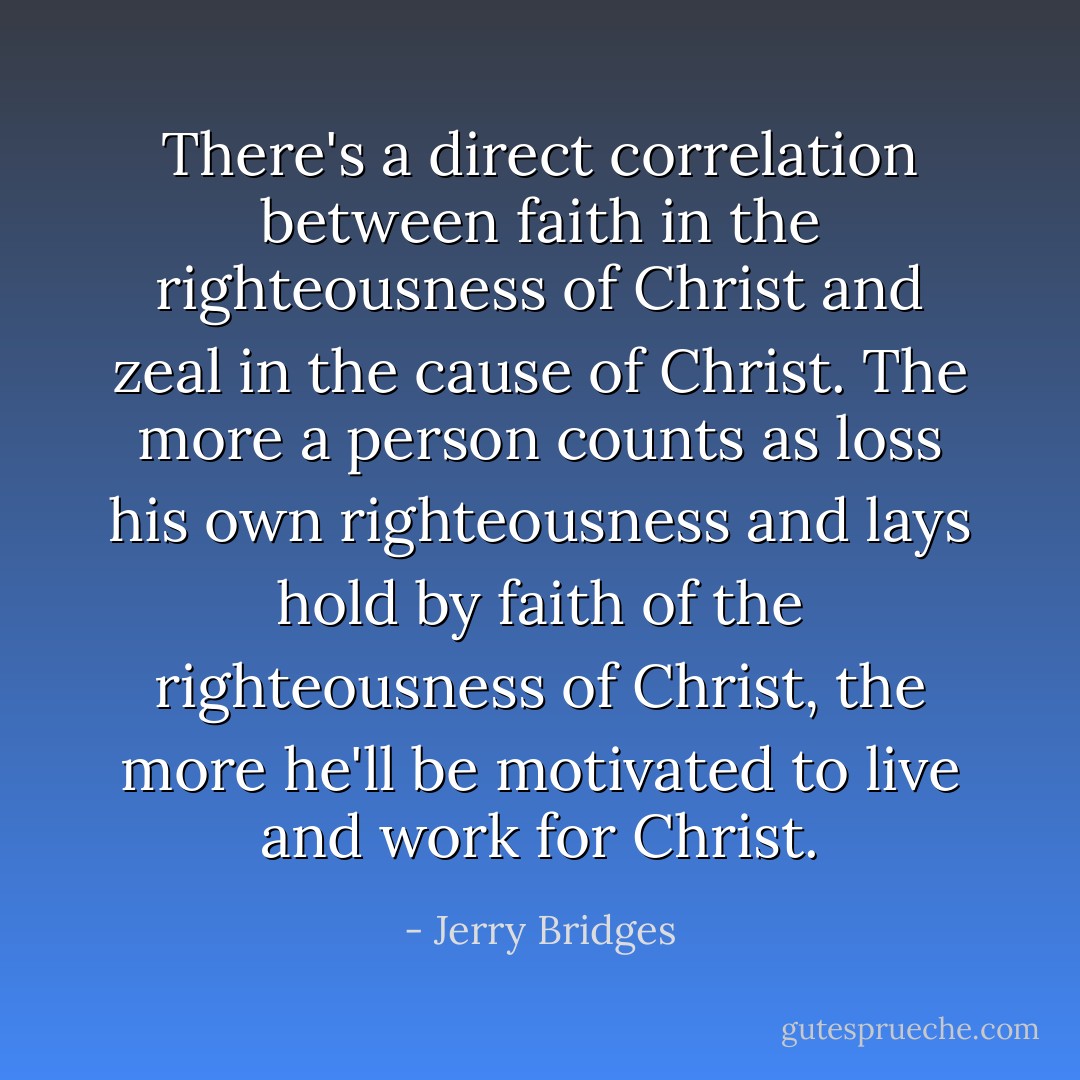 There's a direct correlation between faith in the righteousness of Christ and zeal in the cause of Christ. The more a person counts as loss his own righteousness and lays hold by faith of the righteousness of Christ, the more he'll be motivated to live and work for Christ. - Jerry Bridges