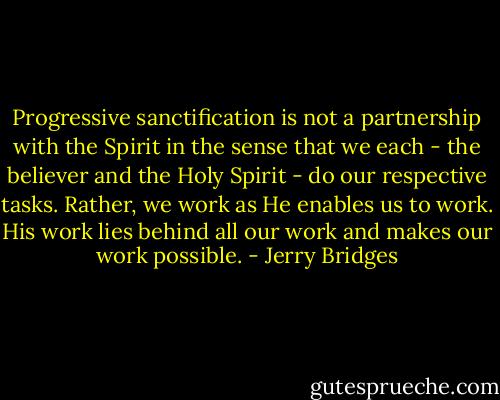 Progressive sanctification is not a partnership with the Spirit in the sense that we each - the believer and the Holy Spirit - do our respective tasks. Rather, we work as He enables us to work. His work lies behind all our work and makes our work possible. - Jerry Bridges