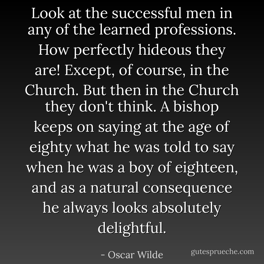 Look at the successful men in any of the learned professions. How perfectly hideous they are! Except, of course, in the Church. But then in the Church they don't think. A bishop keeps on saying at the age of eighty what he was told to say when he was a boy of eighteen, and as a natural consequence he always looks absolutely delightful. - Oscar Wilde