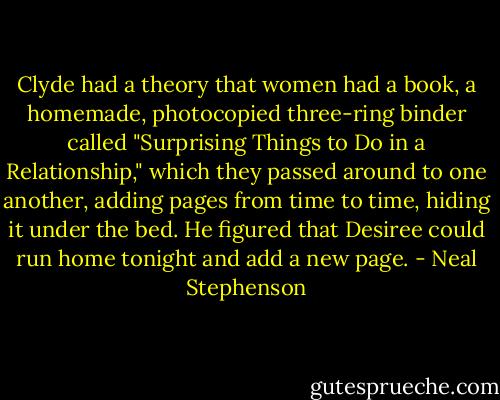Clyde had a theory that women had a book, a homemade, photocopied three-ring binder called "Surprising Things to Do in a Relationship," which they passed around to one another, adding pages from time to time, hiding it under the bed. He figured that Desiree could run home tonight and add a new page. - Neal Stephenson