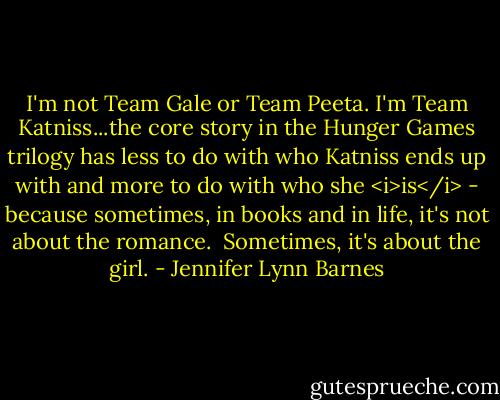 I'm not Team Gale or Team Peeta. I'm Team Katniss...the core story in the Hunger Games trilogy has less to do with who Katniss ends up with and more to do with who she <i>is</i> - because sometimes, in books and in life, it's not about the romance.<br /><br />Sometimes, it's about the girl. - Jennifer Lynn Barnes