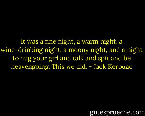 It was a fine night, a warm night, a wine-drinking night, a moony night, and a night to hug your girl and talk and spit and be heavengoing. This we did. - Jack Kerouac