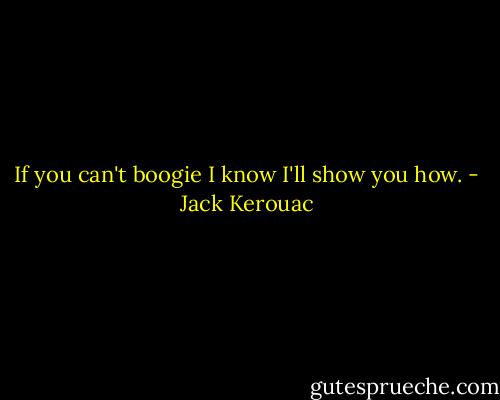 If you can't boogie I know I'll show you how. - Jack Kerouac