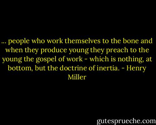 ... people who work themselves to the bone and when they produce young they preach to the young the gospel of work - which is nothing, at bottom, but the doctrine of inertia. - Henry Miller