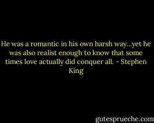 He was a romantic in his own harsh way…yet he was also realist enough to know that some times love actually did conquer all. - Stephen King