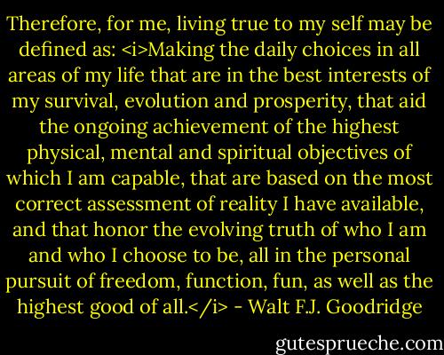 Therefore, for me, living true to my self may be defined as: <i>Making the daily choices in all areas of my life that are in the best interests of my survival, evolution and prosperity, that aid the ongoing achievement of the highest physical, mental and spiritual objectives of which I am capable, that are based on the most correct assessment of reality I have available, and that honor the evolving truth of who I am and who I choose to be, all in the personal pursuit of freedom, function, fun, as well as the highest good of all.</i> - Walt F.J. Goodridge