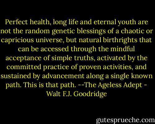 Perfect health, long life and eternal youth are not the random genetic blessings of a chaotic or capricious universe, but natural birthrights that can be accessed through the mindful acceptance of simple truths, activated by the committed practice of proven activities, and sustained by advancement along a single known path. This is that path. --The Ageless Adept - Walt F.J. Goodridge