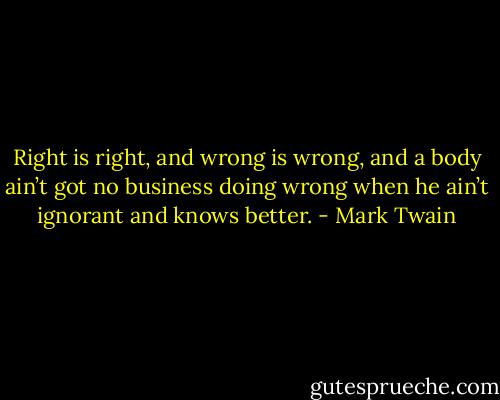 Right is right, and wrong is wrong, and a body ain’t got no business doing wrong when he ain’t ignorant and knows better. - Mark Twain