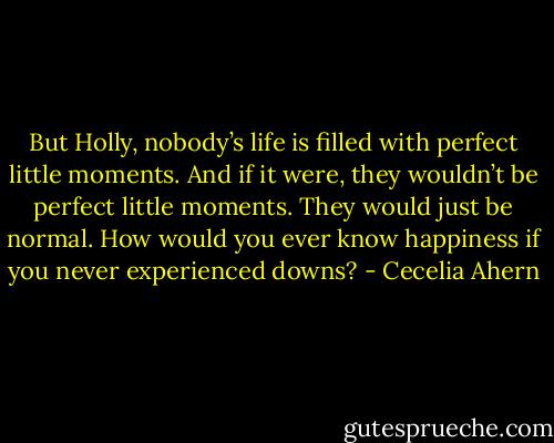 But Holly, nobody’s life is filled with perfect little moments. And if it were, they wouldn’t be perfect little moments. They would just be normal. How would you ever know happiness if you never experienced downs? - Cecelia Ahern