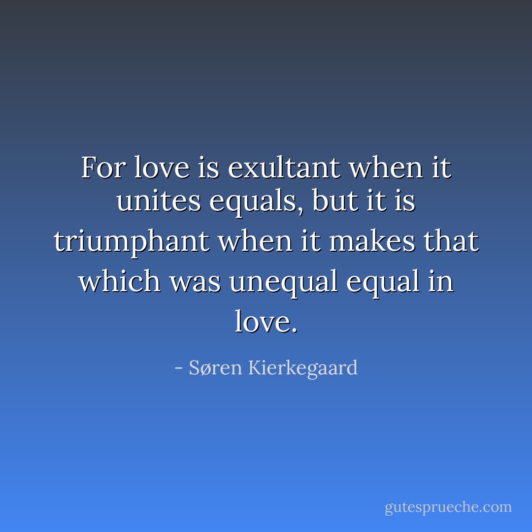For love is exultant when it unites equals, but it is triumphant when it makes that which was unequal equal in love. - Søren Kierkegaard