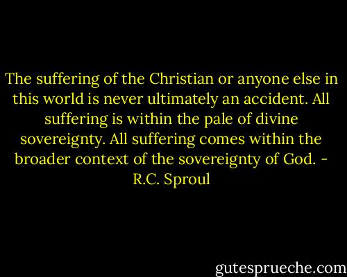 The suffering of the Christian or anyone else in this world is never ultimately an accident. All suffering is within the pale of divine sovereignty. All suffering comes within the broader context of the sovereignty of God. - R.C. Sproul