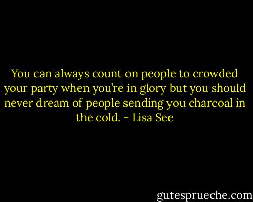 You can always count on people to crowded your party when you’re in glory but you should never dream of people sending you charcoal in the cold. - Lisa See