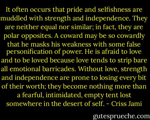 It often occurs that pride and selfishness are muddled with strength and independence. They are neither equal nor similar; in fact, they are polar opposites. A coward may be so cowardly that he masks his weakness with some false personification of power. He is afraid to love and to be loved because love tends to strip bare all emotional barricades. Without love, strength and independence are prone to losing every bit of their worth; they become nothing more than a fearful, intimidated, empty tent lost somewhere in the desert of self. - Criss Jami