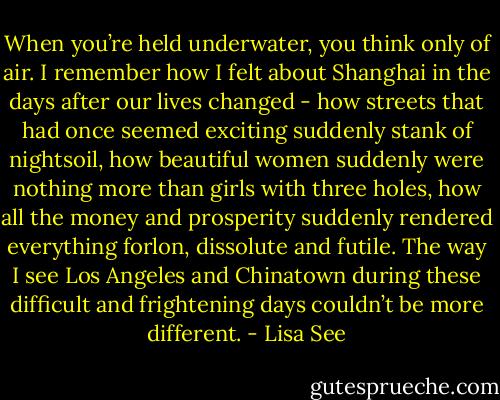 When you’re held underwater, you think only of air. I remember how I felt about Shanghai in the days after our lives changed - how streets that had once seemed exciting suddenly stank of nightsoil, how beautiful women suddenly were nothing more than girls with three holes, how all the money and prosperity suddenly rendered everything forlon, dissolute and futile. The way I see Los Angeles and Chinatown during these difficult and frightening days couldn’t be more different. - Lisa See